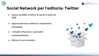 Social Network per l’editoria: Twitter
● Nasce nel 2006, 9 milioni di utenti in Italia nel
2018
● Agenzia del terzo millennio: notizie brevi,
immediate
● I cittadini informano, i giornalisti
contestualizzano
● Motore di conversazioni
 