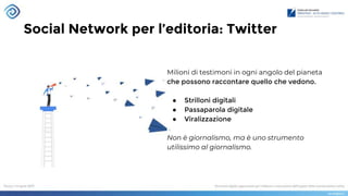 Social Network per l’editoria: Twitter
Milioni di testimoni in ogni angolo del pianeta
che possono raccontare quello che vedono.
● Strilloni digitali
● Passaparola digitale
● Viralizzazione
Non è giornalismo, ma è uno strumento
utilissimo al giornalismo.
 