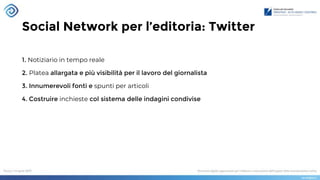 Social Network per l’editoria: Twitter
1. Notiziario in tempo reale
2. Platea allargata e più visibilità per il lavoro del giornalista
3. Innumerevoli fonti e spunti per articoli
4. Costruire inchieste col sistema delle indagini condivise
 