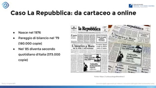 Caso La Repubblica: da cartaceo a online
● Nasce nel 1976
● Pareggio di bilancio nel ‘79
(180.000 copie)
● Nel ‘85 diventa secondo
quotidiano d’Italia (373.000
copie)
Fonte: https://cultura.biografieonline.it
 
