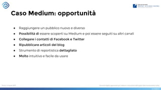 Caso Medium: opportunità
● Raggiungere un pubblico nuovo e diverso
● Possibilità di essere scoperti su Medium e poi essere seguiti su altri canali
● Collegare i contatti di Facebook e Twitter
● Ripubblicare articoli del blog
● Strumento di reportistica dettagliato
● Molto intuitivo e facile da usare
 
