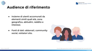 Audience di riferimento
● Insieme di utenti accomunati da
elementi simili quali età, zona
geografica, abitudini, reddito e
interessi.
● Fonti di dati: abbonati, community
social, visitatori sito.
 