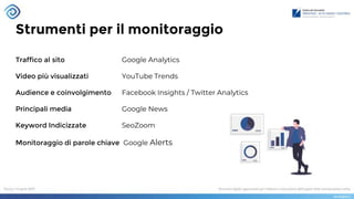 Strumenti per il monitoraggio
Traffico al sito Google Analytics
Video più visualizzati YouTube Trends
Audience e coinvolgimento Facebook Insights / Twitter Analytics
Principali media Google News
Keyword Indicizzate SeoZoom
Monitoraggio di parole chiave Google Alerts
 
