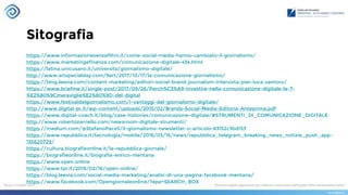 Sitografia
https://www.informazionesenzafiltro.it/come-social-media-hanno-cambiato-il-giornalismo/
https://www.marketingefinanza.com/comunicazione-digitale-434.html
https://latina.unicusano.it/universita/giornalismo-digitale/
http://www.artspecialday.com/9art/2017/10/17/la-comunicazione-giornalismo/
https://blog.leevia.com/content-marketing/editori-social-brand-journalism-intervista-pier-luca-santoro/
https://www.briefme.it/single-post/2017/09/26/Perch%C3%A9-investire-nella-comunicazione-digitale-le-7-
%E2%80%9Cmeraviglie%E2%80%9D-del-digital
https://www.festivaldelgiornalismo.com/i-vantaggi-del-giornalismo-digitale/
http://www.digital-pr.it/wp-content/uploads/2015/02/Brands-Social-Media-Editoria-Anteprima.pdf
https://www.digital-coach.it/blog/case-histories/comunicazione-digitale/#STRUMENTI_DI_COMUNICAZIONE_DIGITALE
http://www.robertozarriello.com/newsroom-digitale-strumenti/
https://medium.com/@StefanoPace5/il-giornalismo-newsletter-o-articolo-63152c3bd153
https://www.repubblica.it/tecnologia/mobile/2016/03/16/news/repubblica_telegram_breaking_news_notizie_push_app-
135620729/
https://cultura.biografieonline.it/la-repubblica-giornale/
https://biografieonline.it/biografia-enrico-mentana
https://www.open.online
https://www.tpi.it/2019/02/16/open-online/
https://blog.leevia.com/social-media-marketing/analisi-di-una-pagina-facebook-mentana/
https://www.facebook.com/Opengiornaleonline/?epa=SEARCH_BOX
 