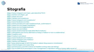 Sitografia
https://www.instagram.com/open_giornaleonline/?hl=it
https://twitter.com/Open_gol
https://www.vox.com/
https://twitter.com/voxdotcom
https://www.instagram.com/voxdotcom/
https://www.facebook.com/Vox
https://www.youtube.com/user/voxdotcom?sub_confirmation=1
https://www.vox.com/pages/newsletters
https://www.vox.com/pages/podcasts
https://www.vox.com/videos
https://www.wired.it/internet/web/2015/08/11/medium/
https://silviogulizia.com/lunica-alternativa-al-blog-e-medium-e-non-e-unalternativa/
https://medium.com/
https://medium.com/about
https://www.facebook.com/medium/
https://www.instagram.com/medium/
https://twitter.com/Medium
http://www.datamanager.it/2017/10/medium-adesso-blog-possono-monetizzare/
https://iotechnologies.com/cases/dmg
https://priceonomics.com/the-science-of-headline-writing-does-ab-testing/
https://jcp.im/2015/12/14/enivsreport-crisis-management-e-reputation-online-ai-tempi-della-social-tv/
 