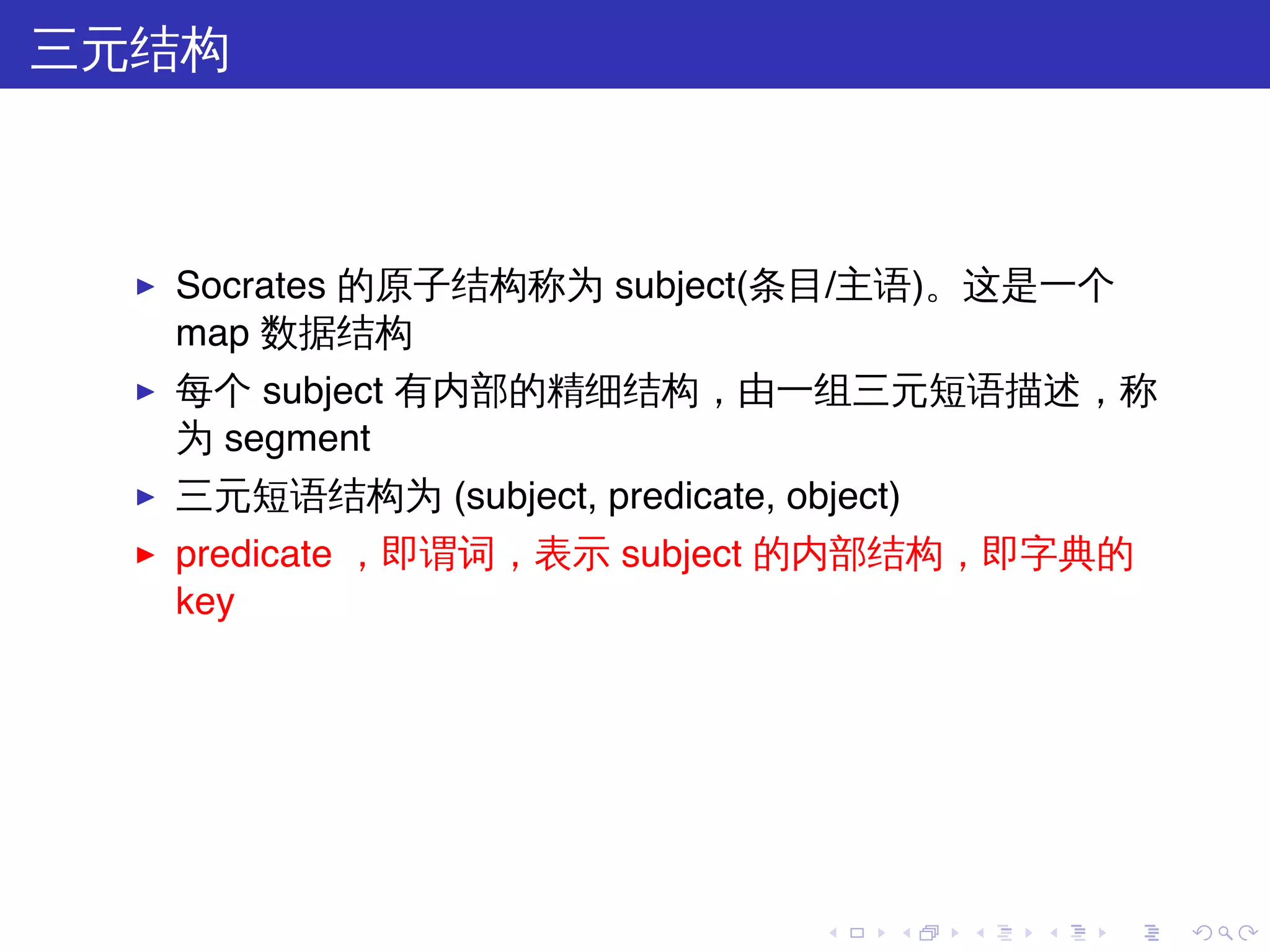 三元结构



  ▶   Socrates 的原子结构称为 subject(条目/主语)。这是一个
      map 数据结构
  ▶   每个 subject 有内部的精细结构，由一组三元短语描述，称
      为 segment
  ▶   三元短语结构为 (subject, predicate, object)
  ▶   predicate ，即谓词，表示 subject 的内部结构，即字典的
      key




                                      .   .   .   .   .   .
 