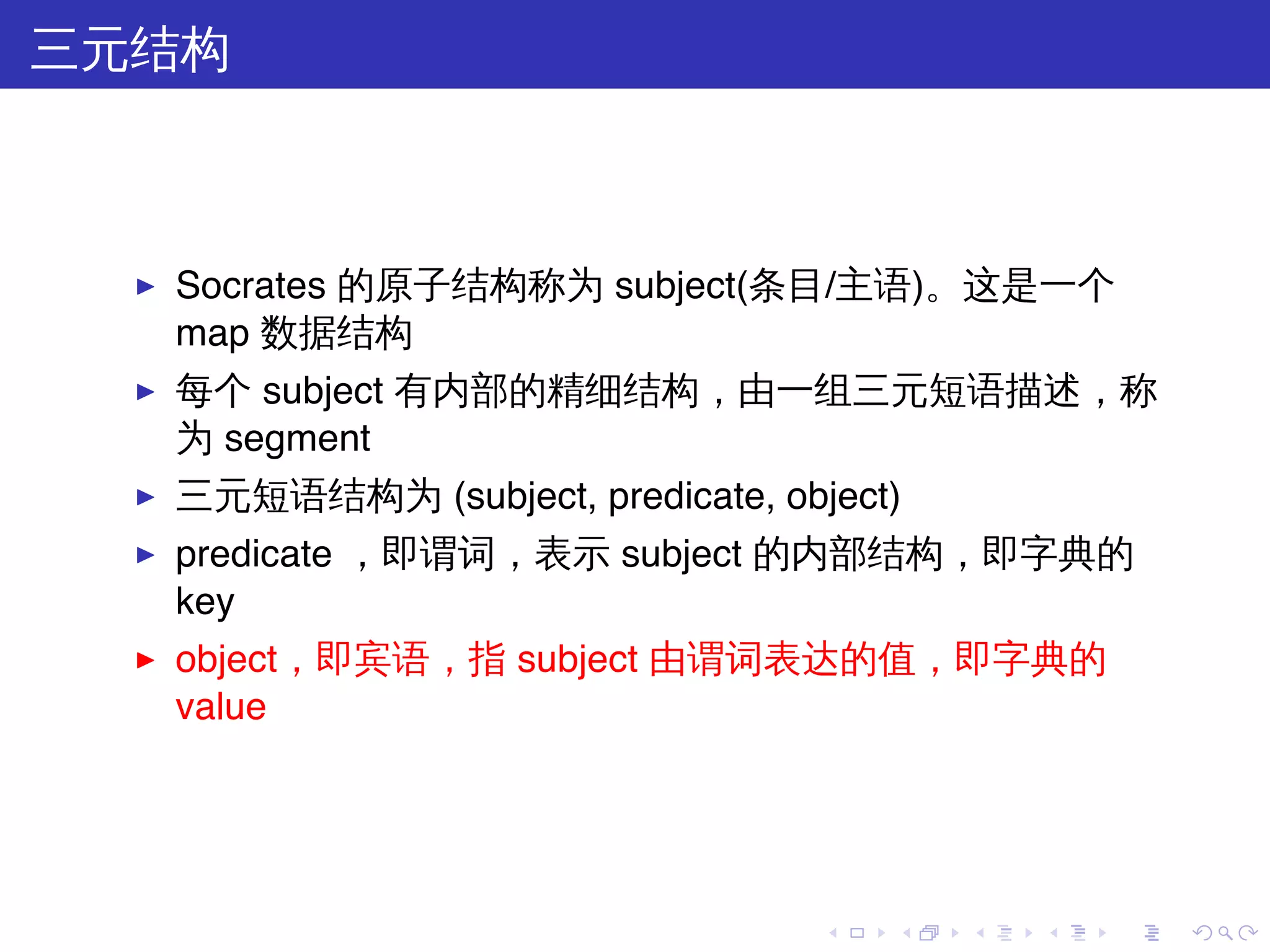 三元结构



  ▶   Socrates 的原子结构称为 subject(条目/主语)。这是一个
      map 数据结构
  ▶   每个 subject 有内部的精细结构，由一组三元短语描述，称
      为 segment
  ▶   三元短语结构为 (subject, predicate, object)
  ▶   predicate ，即谓词，表示 subject 的内部结构，即字典的
      key
  ▶   object，即宾语，指 subject 由谓词表达的值，即字典的
      value




                                      .   .   .   .   .   .
 