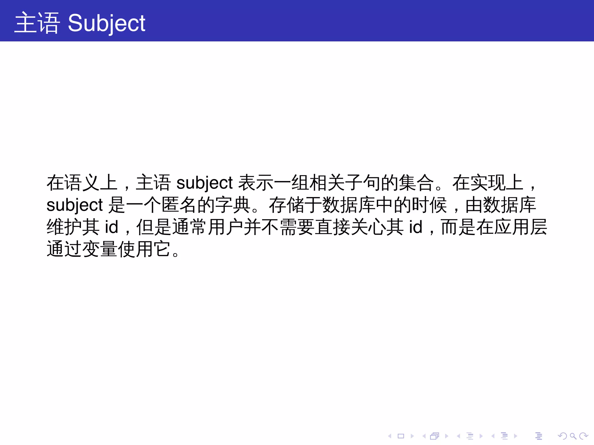 主语 Subject




  在语义上，主语 subject 表示一组相关子句的集合。在实现上，
  subject 是一个匿名的字典。存储于数据库中的时候，由数据库
  维护其 id，但是通常用户并不需要直接关心其 id，而是在应用层
  通过变量使用它。




                        .   .   .   .   .   .
 
