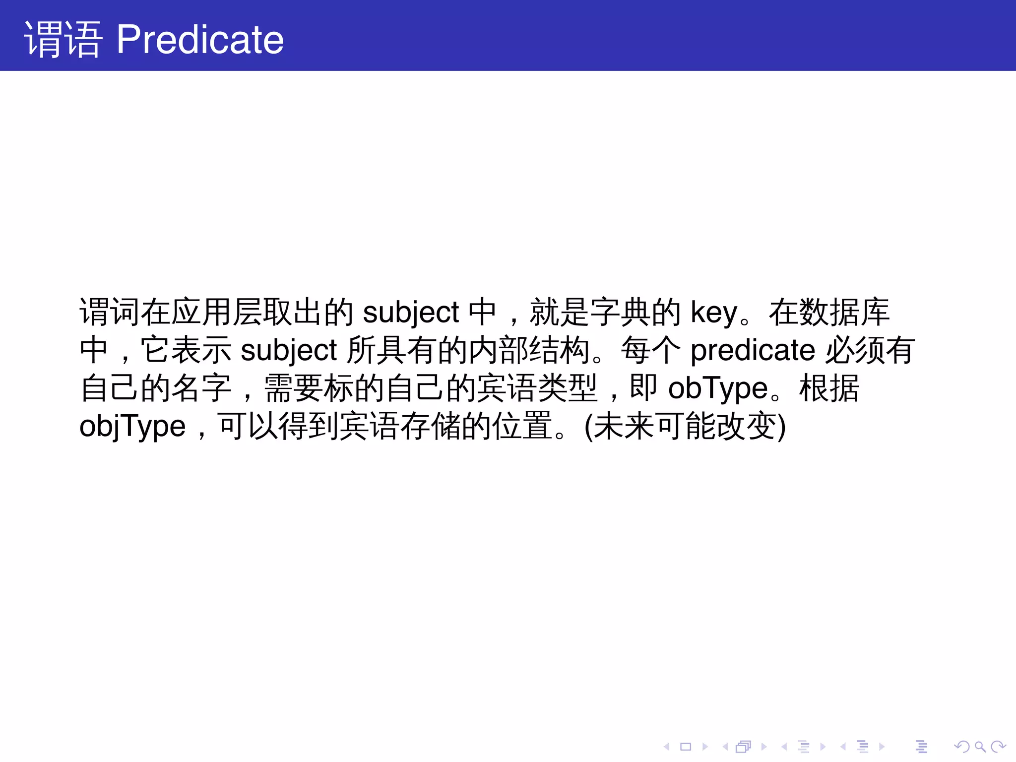谓语 Predicate




  谓词在应用层取出的 subject 中，就是字典的 key。在数据库
  中，它表示 subject 所具有的内部结构。每个 predicate 必须有
  自己的名字，需要标的自己的宾语类型，即 obType。根据
  objType，可以得到宾语存储的位置。(未来可能改变)




                            .   .   .   .   .   .
 