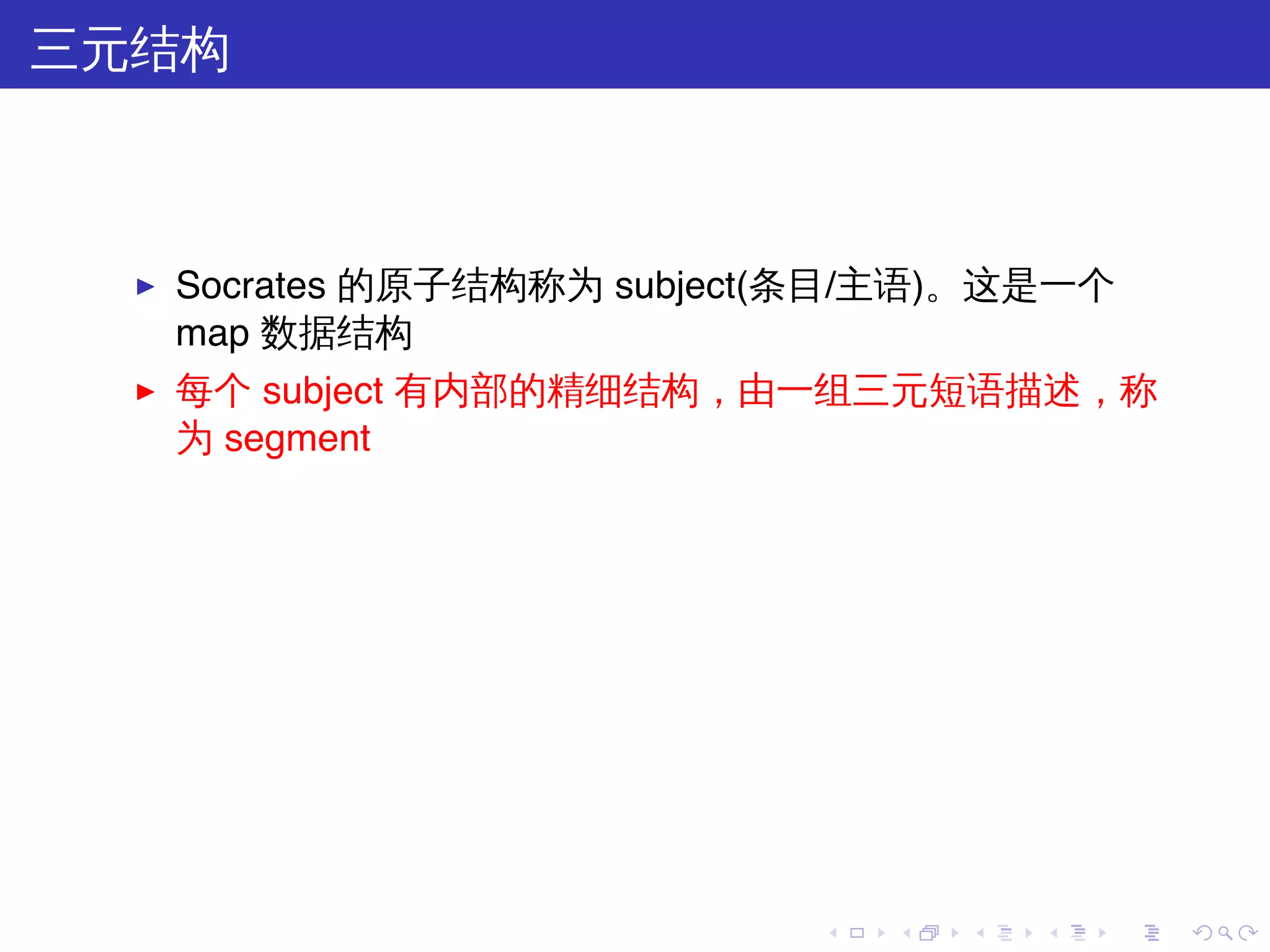 三元结构



  ▶   Socrates 的原子结构称为 subject(条目/主语)。这是一个
      map 数据结构
  ▶   每个 subject 有内部的精细结构，由一组三元短语描述，称
      为 segment




                              .   .   .   .   .   .
 