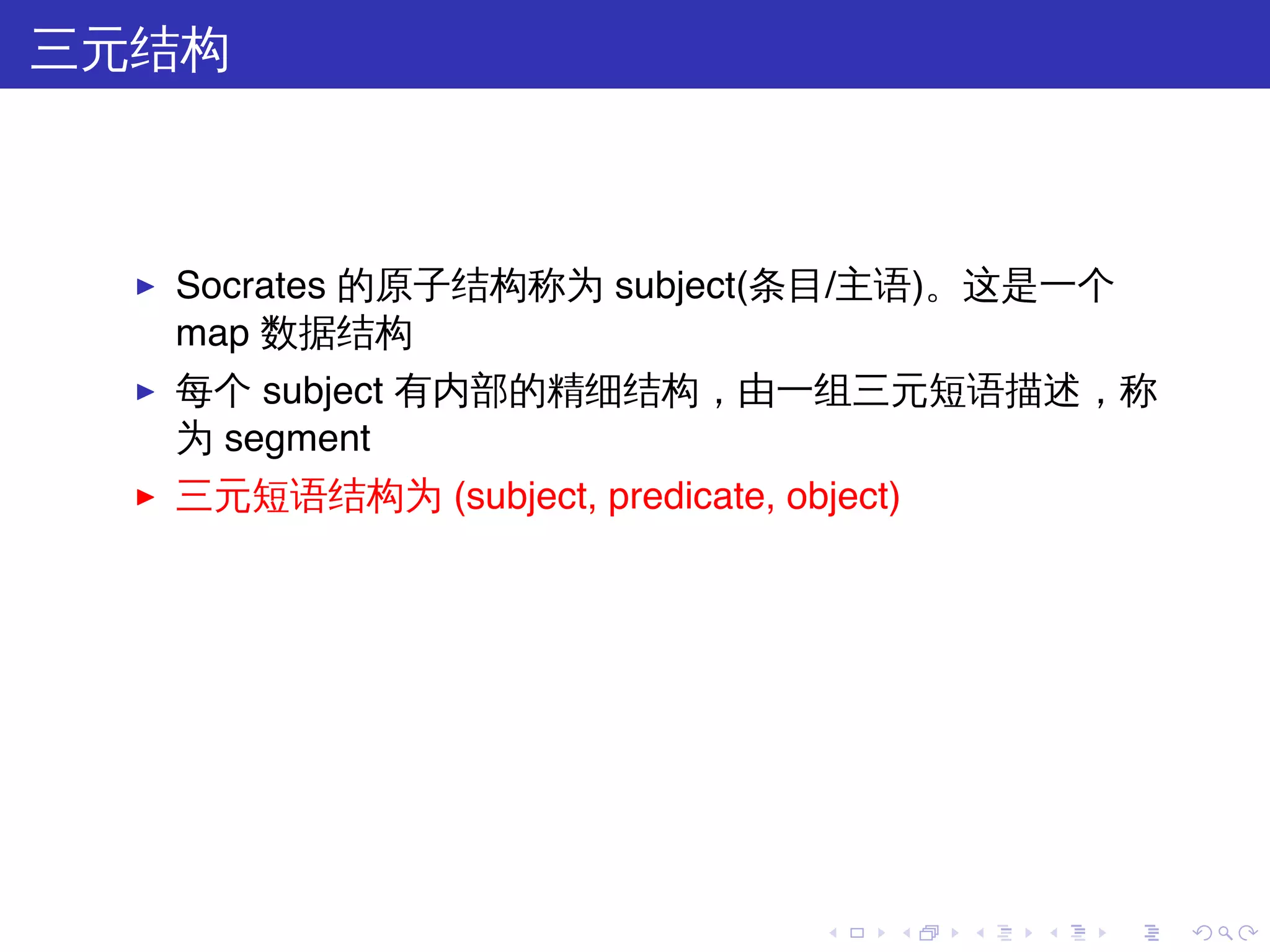 三元结构



  ▶   Socrates 的原子结构称为 subject(条目/主语)。这是一个
      map 数据结构
  ▶   每个 subject 有内部的精细结构，由一组三元短语描述，称
      为 segment
  ▶   三元短语结构为 (subject, predicate, object)




                                      .   .   .   .   .   .
 