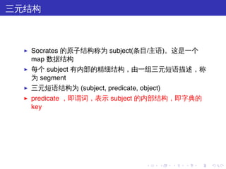 三元结构



  ▶   Socrates 的原子结构称为 subject(条目/主语)。这是一个
      map 数据结构
  ▶   每个 subject 有内部的精细结构，由一组三元短语描述，称
      为 segment
  ▶   三元短语结构为 (subject, predicate, object)
  ▶   predicate ，即谓词，表示 subject 的内部结构，即字典的
      key




                                      .   .   .   .   .   .
 