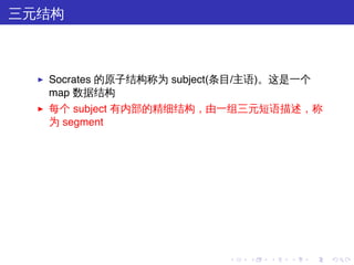 三元结构



  ▶   Socrates 的原子结构称为 subject(条目/主语)。这是一个
      map 数据结构
  ▶   每个 subject 有内部的精细结构，由一组三元短语描述，称
      为 segment




                              .   .   .   .   .   .
 