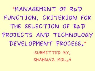 “MANAGEMENT OF R&D
FUNCTION, CRITERION FOR
THE SELECTION OF R&D
PROJECTS AND TECHNOLOGY
DEVELOPMENT PROCESS.”
SUBMITTED BY,
SHAHNAZ MOL.A
 