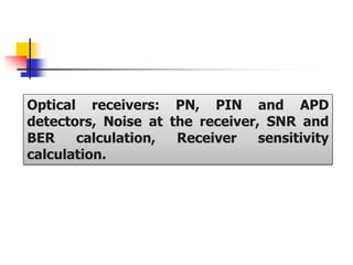 Optical receivers: PN, PIN and APD
detectors, Noise at the receiver, SNR and
BER calculation, Receiver sensitivity
calculation.
 