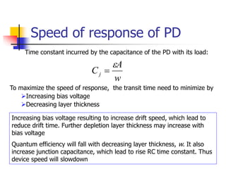 Speed of response of PD
Time constant incurred by the capacitance of the PD with its load:
w
A
Cj


To maximize the speed of response, the transit time need to minimize by
Increasing bias voltage
Decreasing layer thickness
Increasing bias voltage resulting to increase drift speed, which lead to
reduce drift time. Further depletion layer thickness may increase with
bias voltage
Quantum efficiency will fall with decreasing layer thickness, w. It also
increase junction capacitance, which lead to rise RC time constant. Thus
device speed will slowdown
 