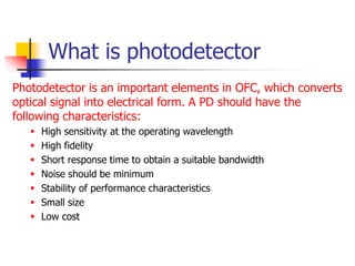 What is photodetector
Photodetector is an important elements in OFC, which converts
optical signal into electrical form. A PD should have the
following characteristics:
 High sensitivity at the operating wavelength
 High fidelity
 Short response time to obtain a suitable bandwidth
 Noise should be minimum
 Stability of performance characteristics
 Small size
 Low cost
 