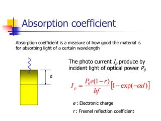 Absorption coefficient
Absorption coefficient is a measure of how good the material is
for absorbing light of a certain wavelength
d
 
)
exp(
1
)
1
(
0
d
hf
r
e
P
Ip 




The photo current Ip produce by
incident light of optical power P0
e : Electronic charge
r : Fresnel reflection coefficient
 