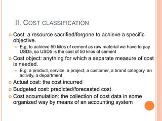 II. COST CLASSIFICATION
 Cost: a resource sacrified/forgone to achieve a specific
objective.
 E.g. to achieve 50 kilos of cement as raw material we have to pay
USD5, so USD5 is the cost of 50 kilos of cement
 Cost object: anything for which a separate measure of cost
is needed.
 E.g. a product, service, a project, a customer, a brand category, an
activity, a department
 Actual cost: the cost incurred
 Budgeted cost: predicted/forecasted cost
 Cost accumulation: the collection of cost data in some
organized way by means of an accounting system
 