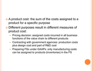  A product cost: the sum of the costs assigned to a
product for a specific purpose
 Different purposes result in different measures of
product cost:
 Pricing decision: assigned costs incurred in all business
functions of the value chain to different products
 Contracting with government agencies: production costs
plus design cost and part of R&D cost
 Preparing FSs under GAAPs: only manufacturing costs
can be assigned to products (inventories) in the FS
 