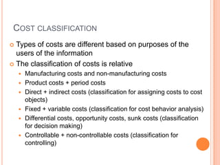 COST CLASSIFICATION
 Types of costs are different based on purposes of the
users of the information
 The classification of costs is relative
 Manufacturing costs and non-manufacturing costs
 Product costs + period costs
 Direct + indirect costs (classification for assigning costs to cost
objects)
 Fixed + variable costs (classification for cost behavior analysis)
 Differential costs, opportunity costs, sunk costs (classification
for decision making)
 Controllable + non-controllable costs (classification for
controlling)
 