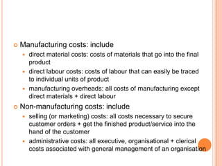  Manufacturing costs: include
 direct material costs: costs of materials that go into the final
product
 direct labour costs: costs of labour that can easily be traced
to individual units of product
 manufacturing overheads: all costs of manufacturing except
direct materials + direct labour
 Non-manufacturing costs: include
 selling (or marketing) costs: all costs necessary to secure
customer orders + get the finished product/service into the
hand of the customer
 administrative costs: all executive, organisational + clerical
costs associated with general management of an organisation
 