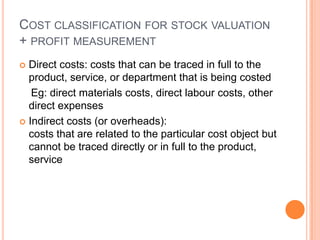 COST CLASSIFICATION FOR STOCK VALUATION
+ PROFIT MEASUREMENT
 Direct costs: costs that can be traced in full to the
product, service, or department that is being costed
Eg: direct materials costs, direct labour costs, other
direct expenses
 Indirect costs (or overheads):
costs that are related to the particular cost object but
cannot be traced directly or in full to the product,
service
 