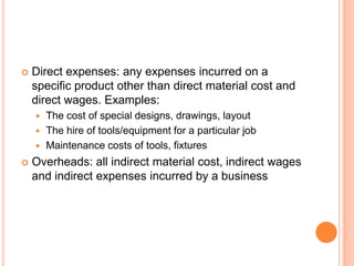  Direct expenses: any expenses incurred on a
specific product other than direct material cost and
direct wages. Examples:
 The cost of special designs, drawings, layout
 The hire of tools/equipment for a particular job
 Maintenance costs of tools, fixtures
 Overheads: all indirect material cost, indirect wages
and indirect expenses incurred by a business
 