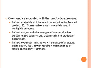  Overheads associated with the production process:
 Indirect materials which cannot be traced in the finished
product. Eg. Consumable stores: materials used in
negligible amounts
 Indirect wages: salaries +wages of non-productive
personnel (eg supervisors, cleaners) in the production
department
 Indirect expenses: rent, rates + insurance of a factory,
depreciation, fuel, power, repairs + maintenance of
plants, machinery + factories
 