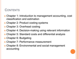 CONTENTS
 Chapter 1: Introduction to management accounting, cost
classification and estimation
 Chapter 2: Product costing systems
 Chapter 3: Overhead costing
 Chapter 4: Decision-making using relevant information
 Chapter 5: Standard costs and differential analysis
 Chapter 6: Budgeting
 Chapter 7: Performance measurement
 Chapter 8: Environmental and social management
accounting
 