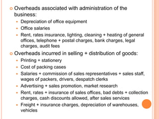  Overheads associated with administration of the
business:
 Depreciation of office equipment
 Office salaries
 Rent, rates insurance, lighting, cleaning + heating of general
offices, telephone + postal charges, bank charges, legal
charges, audit fees
 Overheads incurred in selling + distribution of goods:
 Printing + stationery
 Cost of packing cases
 Salaries + commission of sales representatives + sales staff,
wages of packers, drivers, despatch clerks
 Advertising + sales promotion, market research
 Rent, rates + insurance of sales offices, bad debts + collection
charges, cash discounts allowed, after sales services
 Freight + insurance charges, depreciation of warehouses,
vehicles
 