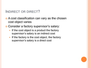 INDIRECT OR DIRECT?
 A cost classification can vary as the chosen
cost object varies
 Consider a factory supervisor’s salary:
 If the cost object is a product the factory
supervisor’s salary is an indirect cost
 If the factory is the cost object, the factory
supervisor’s salary is a direct cost
 