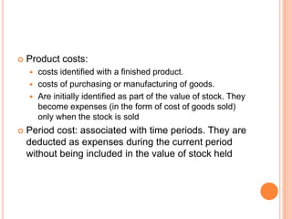  Product costs:
 costs identified with a finished product.
 costs of purchasing or manufacturing of goods.
 Are initially identified as part of the value of stock. They
become expenses (in the form of cost of goods sold)
only when the stock is sold
 Period cost: associated with time periods. They are
deducted as expenses during the current period
without being included in the value of stock held
 