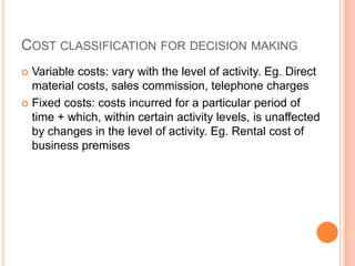 COST CLASSIFICATION FOR DECISION MAKING
 Variable costs: vary with the level of activity. Eg. Direct
material costs, sales commission, telephone charges
 Fixed costs: costs incurred for a particular period of
time + which, within certain activity levels, is unaffected
by changes in the level of activity. Eg. Rental cost of
business premises
 