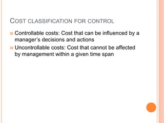COST CLASSIFICATION FOR CONTROL
 Controllable costs: Cost that can be influenced by a
manager’s decisions and actions
 Uncontrollable costs: Cost that cannot be affected
by management within a given time span
 