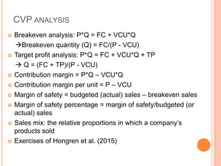 CVP ANALYSIS
 Breakeven analysis: P*Q = FC + VCU*Q
Breakeven quantity (Q) = FC/(P - VCU)
 Target profit analysis: P*Q = FC + VCU*Q + TP
 Q = (FC + TP)/(P - VCU)
 Contribution margin = P*Q – VCU*Q
 Contribution margin per unit = P – VCU
 Margin of safety = budgeted (actual) sales – breakeven sales
 Margin of safety percentage = margin of safety/budgeted (or
actual) sales
 Sales mix: the relative proportions in which a company’s
products sold
 Exercises of Hongren et al. (2015)
 