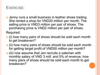 EXERCISE:
 Jenny runs a small business in leather shoes trading.
She rented a shop for VND20 million per month. The
selling price is VND3 million per pair of shoes. The
purchasing price is VND2 million per pair of shoes.
Required:
 (i) how many pairs of shoes should be sold each month
to get breakeven?
 (ii) how many pairs of shoes should be sold each month
for getting target profit of VND50 million per month?
 (iii) now assume that Jen recruits a saleman with
monthly salary of VND 3 mill. and 5% of revenue, how
many pairs of shoes should be sold each month to get
breakeven?
 