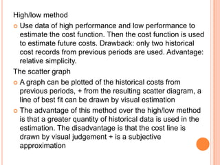High/low method
 Use data of high performance and low performance to
estimate the cost function. Then the cost function is used
to estimate future costs. Drawback: only two historical
cost records from previous periods are used. Advantage:
relative simplicity.
The scatter graph
 A graph can be plotted of the historical costs from
previous periods, + from the resulting scatter diagram, a
line of best fit can be drawn by visual estimation
 The advantage of this method over the high/low method
is that a greater quantity of historical data is used in the
estimation. The disadvantage is that the cost line is
drawn by visual judgement + is a subjective
approximation
 