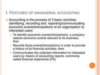 I. FEATURES OF MANAGERIAL ACCOUNTING
 Accounting is the process of 3 basic activities:
identifying, recording and reporting/communicating
economic events/transactions of an organisation to
interested users
 To identify economic events/transactions, a company
selects economic events relevant to its business,
then
 Records those events/transactions in order to provide
a history of its financial activities, then
 Communicates the collected information to interested
users by means of accounting reports, commonly
called financial statements (FS)
 