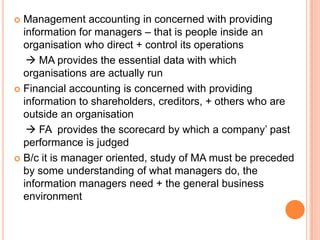  Management accounting in concerned with providing
information for managers – that is people inside an
organisation who direct + control its operations
 MA provides the essential data with which
organisations are actually run
 Financial accounting is concerned with providing
information to shareholders, creditors, + others who are
outside an organisation
 FA provides the scorecard by which a company’ past
performance is judged
 B/c it is manager oriented, study of MA must be preceded
by some understanding of what managers do, the
information managers need + the general business
environment
 