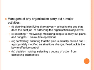  Managers of any organisation carry out 4 major
activities:
 (i) planning: identifying alternatives + selecting the one that
does the best job of furthering the organisation’s objectives
 (ii) directing + motivating: mobilizing people to carry out plans
and budgets + run routine operations
 (iii) controlling: ensuring that the plan is actually carried out +
appropriately modified as situations change. Feedback is the
key to effective control
 (iv) decision making: selecting a course of action from
competing alternatives
 