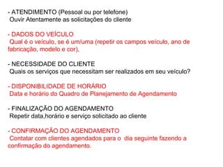 - ATENDIMENTO (Pessoal ou por telefone)
 Ouvir Atentamente as solicitações do cliente

- DADOS DO VEÍCULO
 Qual é o veículo, se é um/uma (repetir os campos veículo, ano de
fabricação, modelo e cor),

- NECESSIDADE DO CLIENTE
 Quais os serviços que necessitam ser realizados em seu veículo?

- DISPONIBILIDADE DE HORÁRIO
 Data e horário do Quadro de Planejamento de Agendamento

- FINALIZAÇÃO DO AGENDAMENTO
 Repetir data,horário e serviço solicitado ao cliente

- CONFIRMAÇÃO DO AGENDAMENTO
 Contatar com clientes agendados para o dia seguinte fazendo a
confirmação do agendamento.
 