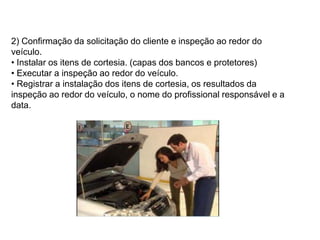2) Confirmação da solicitação do cliente e inspeção ao redor do
veículo.
• Instalar os itens de cortesia. (capas dos bancos e protetores)
• Executar a inspeção ao redor do veículo.
• Registrar a instalação dos itens de cortesia, os resultados da
inspeção ao redor do veículo, o nome do profissional responsável e a
data.
 