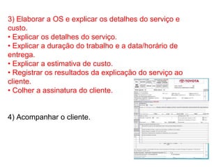 3) Elaborar a OS e explicar os detalhes do serviço e
custo.
• Explicar os detalhes do serviço.
• Explicar a duração do trabalho e a data/horário de
entrega.
• Explicar a estimativa de custo.
• Registrar os resultados da explicação do serviço ao
cliente.
• Colher a assinatura do cliente.


4) Acompanhar o cliente.
 