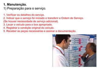 1. Manutenção.
1) Preparação para o serviço.
1. Verificar os detalhes do serviço.
2. Indicar que o serviço foi iniciado e transferir a Ordem de Serviço.
(Se houver necessidade de serviço adicional).
3. Levar o veículo para o box apropriado.
4. Registrar a condição original do veículo.
5. Receber as peças necessárias e assinar a documentação.
 
