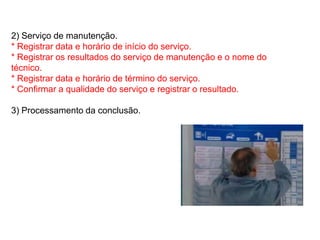 2) Serviço de manutenção.
* Registrar data e horário de início do serviço.
* Registrar os resultados do serviço de manutenção e o nome do
técnico.
* Registrar data e horário de término do serviço.
* Confirmar a qualidade do serviço e registrar o resultado.

3) Processamento da conclusão.
 