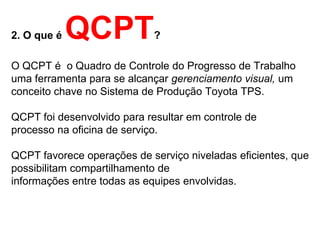 2. O que é   QCPT            ?

O QCPT é o Quadro de Controle do Progresso de Trabalho
uma ferramenta para se alcançar gerenciamento visual, um
conceito chave no Sistema de Produção Toyota TPS.

QCPT foi desenvolvido para resultar em controle de
processo na oficina de serviço.

QCPT favorece operações de serviço niveladas eficientes, que
possibilitam compartilhamento de
informações entre todas as equipes envolvidas.
 