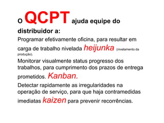 O   QCPT             ajuda equipe do
distribuidor a:
Programar efetivamente oficina, para resultar em
carga de trabalho nivelada heijunka    (nivelamento da
produção).

Monitorar visualmente status progresso dos
trabalhos, para cumprimento dos prazos de entrega
prometidos. Kanban.
Detectar rapidamente as irregularidades na
operação de serviço, para que haja contramedidas
imediatas kaizen para prevenir recorrências.
 
