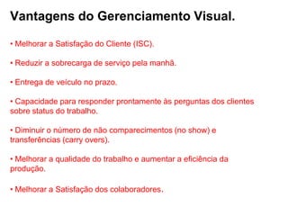 Vantagens do Gerenciamento Visual.

• Melhorar a Satisfação do Cliente (ISC).

• Reduzir a sobrecarga de serviço pela manhã.

• Entrega de veículo no prazo.

• Capacidade para responder prontamente às perguntas dos clientes
sobre status do trabalho.

• Diminuir o número de não comparecimentos (no show) e
transferências (carry overs).

• Melhorar a qualidade do trabalho e aumentar a eficiência da
produção.

• Melhorar a Satisfação dos colaboradores.
 