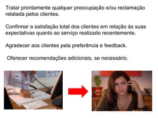 Tratar prontamente qualquer preocupação e/ou reclamação
relatada pelos clientes.

Confirmar a satisfação total dos clientes em relação às suas
expectativas quanto ao serviço realizado recentemente.

Agradecer aos clientes pela preferência e feedback.

Oferecer recomendações adicionais, se necessário.
 